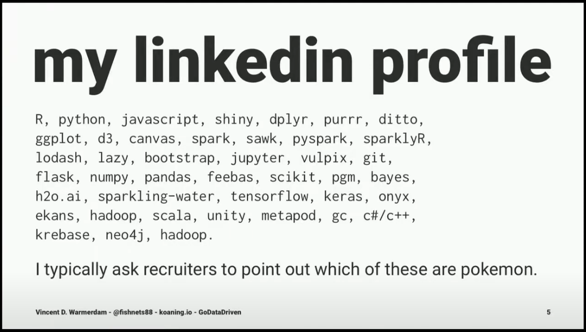 My linkedin profile: R, python, javascript, shiny, dplyr, purrr, ditto, ggplot, d3, canvas, spark, sawk, pyspark, sparklyR, lodash, lazy, bootstrap, jupyter, vulpix, git, flask, numpy, pandas, feebas, scikit, pgm, bayes, h2o.ai, sparkling-water, tensorflow, keras, onyx, ekans, hadoop, scala, unity, metapod, gc, c#/C++, krebase, neo4j, hadoop. I typically ask recruiters to point out which of these are pokemon.